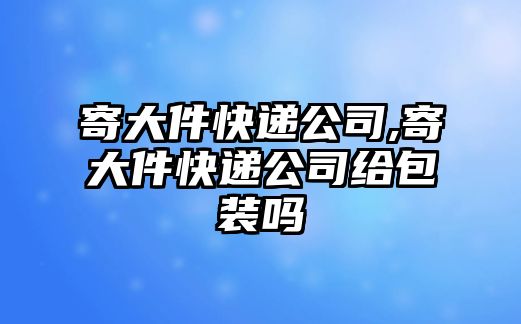 寄大件快遞公司,寄大件快遞公司給包裝嗎