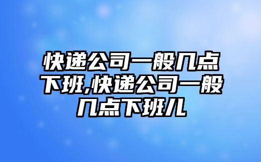 快遞公司一般幾點下班,快遞公司一般幾點下班兒