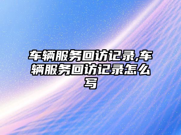 車輛服務回訪記錄,車輛服務回訪記錄怎么寫