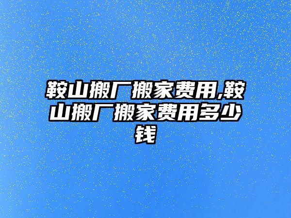 鞍山搬廠搬家費用,鞍山搬廠搬家費用多少錢