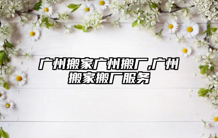 廣州搬家廣州搬廠,廣州搬家搬廠服務(wù)