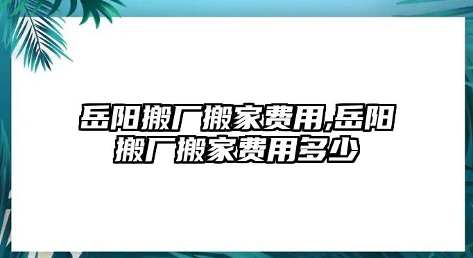 岳陽搬廠搬家費(fèi)用,岳陽搬廠搬家費(fèi)用多少