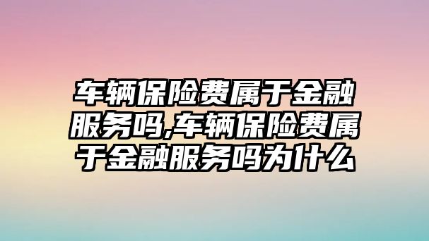 車輛保險費屬于金融服務嗎,車輛保險費屬于金融服務嗎為什么