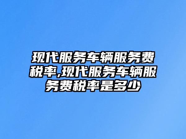 現代服務車輛服務費稅率,現代服務車輛服務費稅率是多少