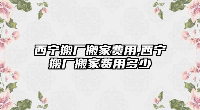 西寧搬廠搬家費用,西寧搬廠搬家費用多少