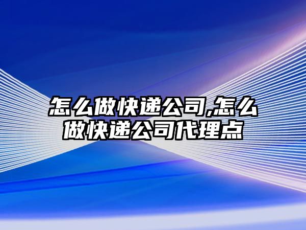 怎么做快遞公司,怎么做快遞公司代理點