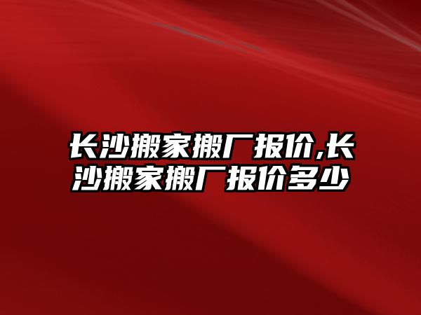 長沙搬家搬廠報價,長沙搬家搬廠報價多少