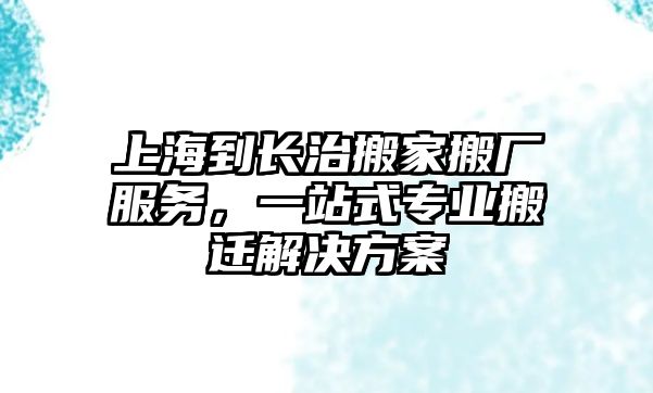 上海到長治搬家搬廠服務，一站式專業搬遷解決方案