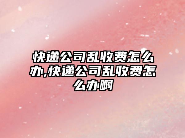 快遞公司亂收費(fèi)怎么辦,快遞公司亂收費(fèi)怎么辦啊