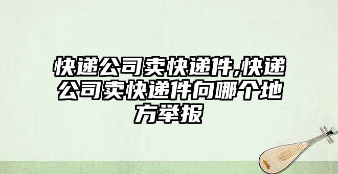 快遞公司賣(mài)快遞件,快遞公司賣(mài)快遞件向哪個(gè)地方舉報(bào)