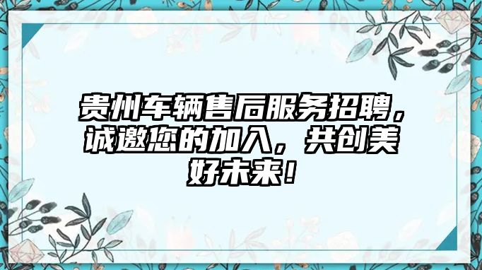 貴州車(chē)輛售后服務(wù)招聘，誠(chéng)邀您的加入，共創(chuàng)美好未來(lái)！