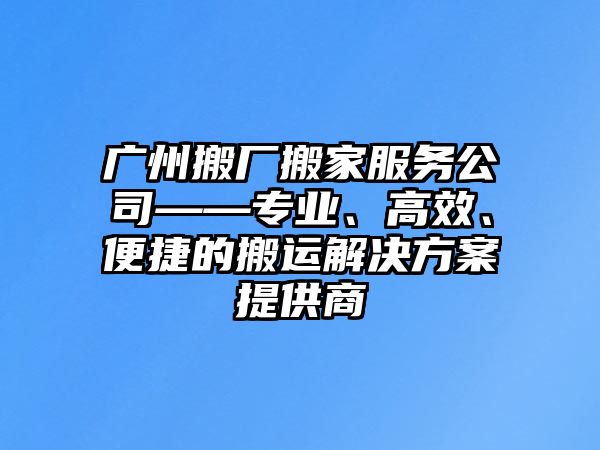 廣州搬廠搬家服務公司——專業、高效、便捷的搬運解決方案提供商