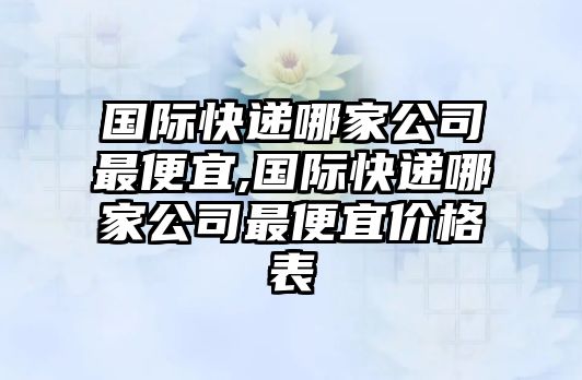 國際快遞哪家公司最便宜,國際快遞哪家公司最便宜價格表