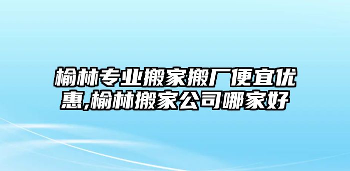 榆林專業(yè)搬家搬廠便宜優(yōu)惠,榆林搬家公司哪家好