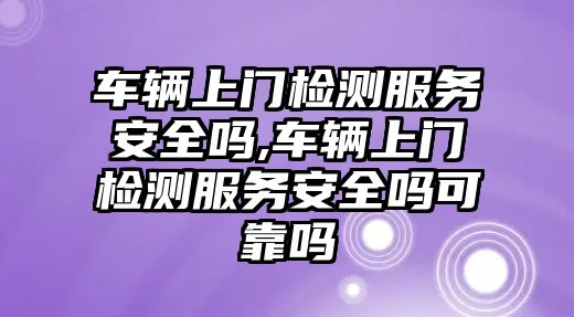 車輛上門檢測服務安全嗎,車輛上門檢測服務安全嗎可靠嗎