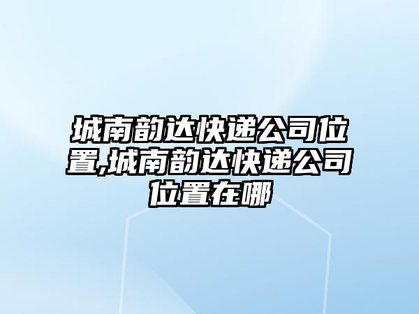 城南韻達快遞公司位置,城南韻達快遞公司位置在哪