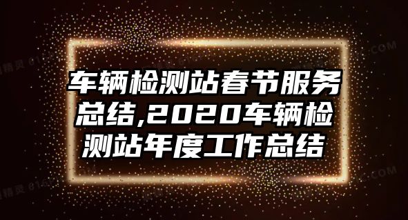 車輛檢測站春節(jié)服務總結(jié),2020車輛檢測站年度工作總結(jié)