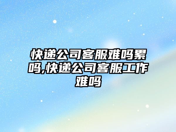 快遞公司客服難嗎累嗎,快遞公司客服工作難嗎