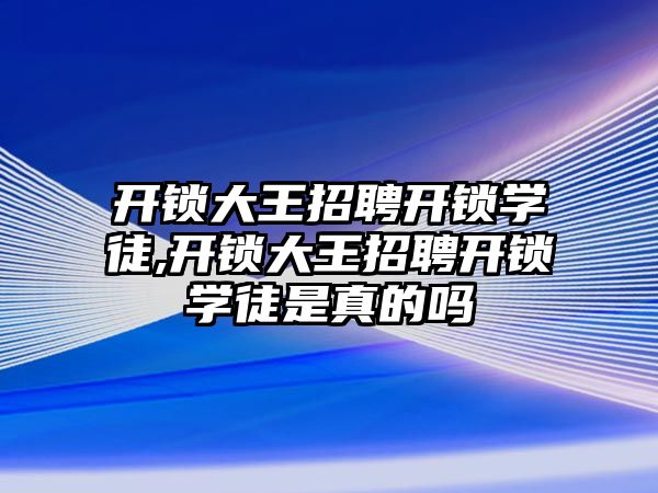 開鎖大王招聘開鎖學徒,開鎖大王招聘開鎖學徒是真的嗎