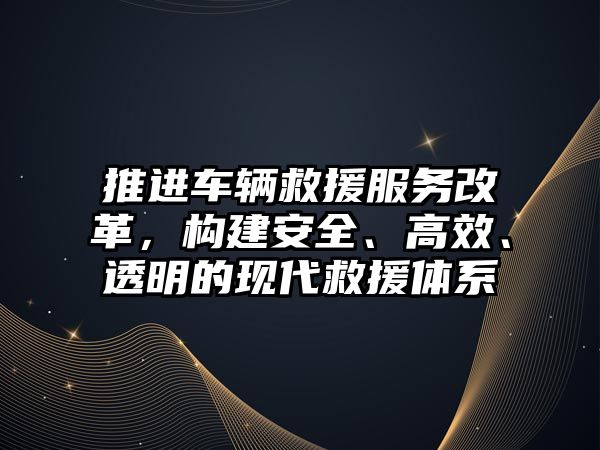 推進車輛救援服務改革，構建安全、高效、透明的現代救援體系