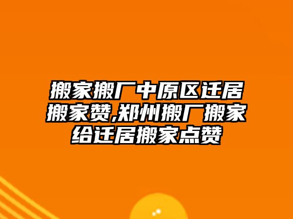 搬家搬廠中原區遷居搬家贊,鄭州搬廠搬家給遷居搬家點贊