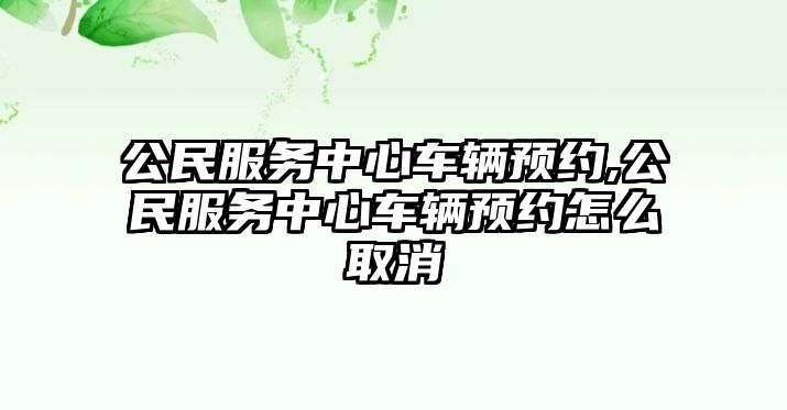 公民服務中心車輛預約,公民服務中心車輛預約怎么取消