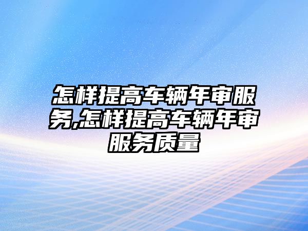 怎樣提高車輛年審服務,怎樣提高車輛年審服務質(zhì)量