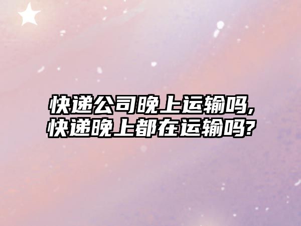 快遞公司晚上運(yùn)輸嗎,快遞晚上都在運(yùn)輸嗎?