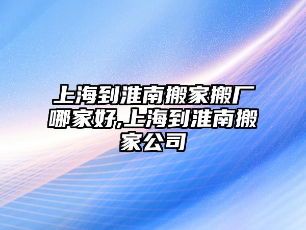 上海到淮南搬家搬廠哪家好,上海到淮南搬家公司