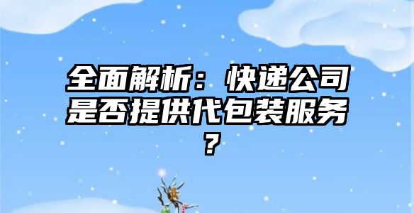 全面解析：快遞公司是否提供代包裝服務？