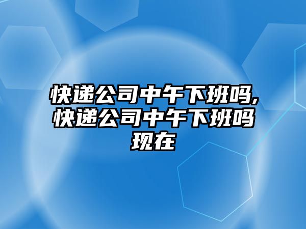 快遞公司中午下班嗎,快遞公司中午下班嗎現在