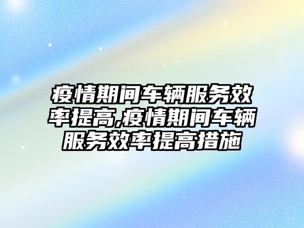 疫情期間車輛服務效率提高,疫情期間車輛服務效率提高措施