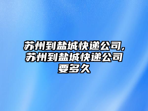 蘇州到鹽城快遞公司,蘇州到鹽城快遞公司要多久