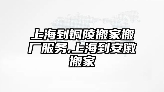 上海到銅陵搬家搬廠服務(wù),上海到安徽搬家