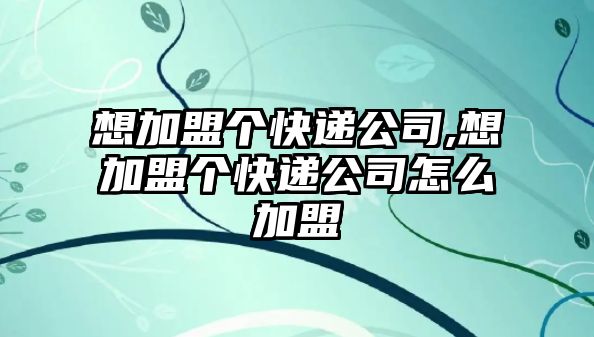 想加盟個快遞公司,想加盟個快遞公司怎么加盟