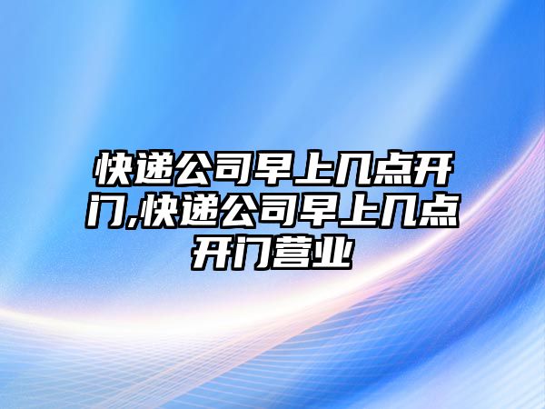 快遞公司早上幾點開門,快遞公司早上幾點開門營業