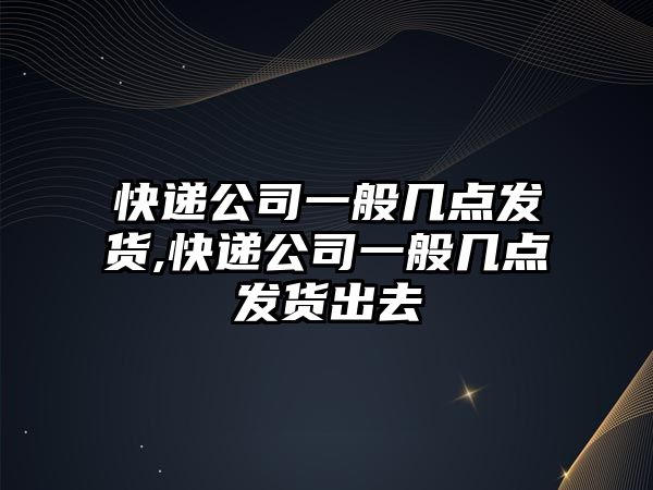 快遞公司一般幾點(diǎn)發(fā)貨,快遞公司一般幾點(diǎn)發(fā)貨出去