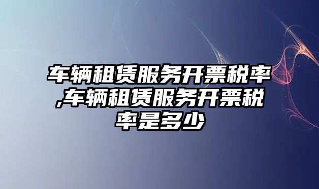 車輛租賃服務開票稅率,車輛租賃服務開票稅率是多少