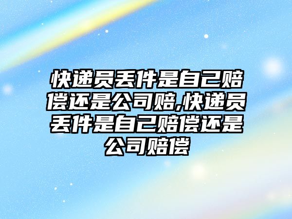 快遞員丟件是自己賠償還是公司賠,快遞員丟件是自己賠償還是公司賠償