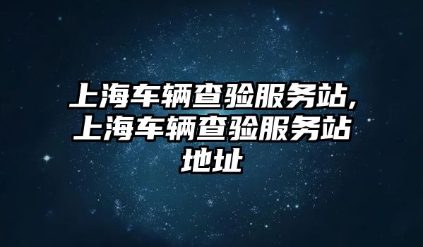 上海車(chē)輛查驗(yàn)服務(wù)站,上海車(chē)輛查驗(yàn)服務(wù)站地址