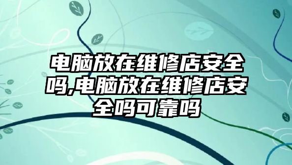 電腦放在維修店安全嗎,電腦放在維修店安全嗎可靠嗎