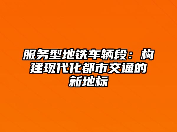 服務型地鐵車輛段：構建現代化都市交通的新地標