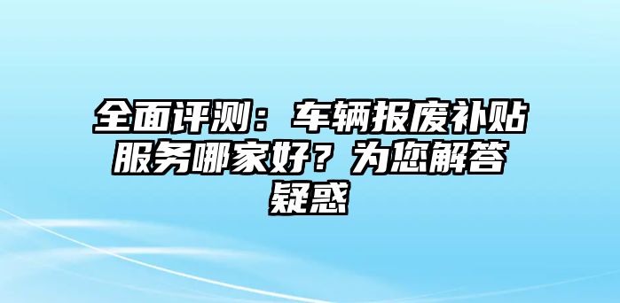 全面評測：車輛報廢補貼服務哪家好？為您解答疑惑