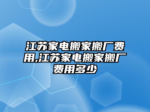 江蘇家電搬家搬廠費用,江蘇家電搬家搬廠費用多少