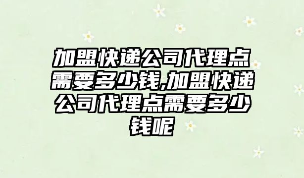 加盟快遞公司代理點需要多少錢,加盟快遞公司代理點需要多少錢呢