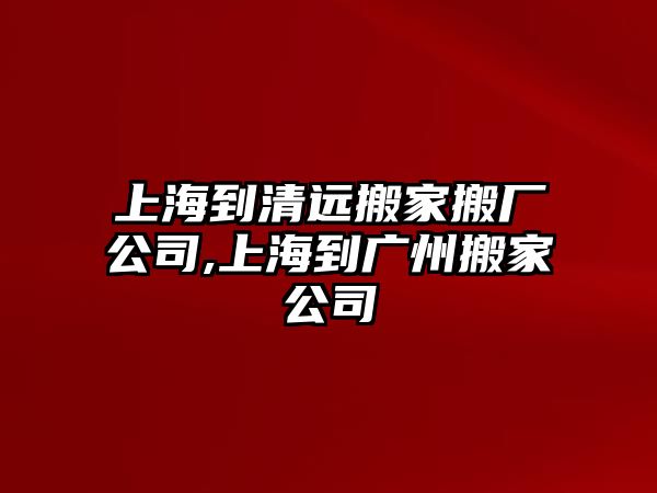 上海到清遠搬家搬廠公司,上海到廣州搬家公司