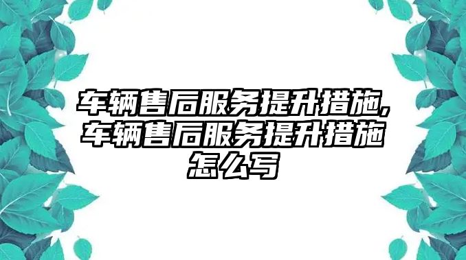 車輛售后服務提升措施,車輛售后服務提升措施怎么寫