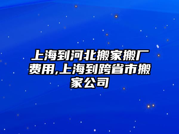 上海到河北搬家搬廠費用,上海到跨省市搬家公司