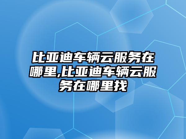 比亞迪車輛云服務在哪里,比亞迪車輛云服務在哪里找