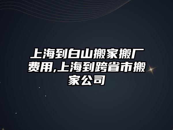 上海到白山搬家搬廠費用,上海到跨省市搬家公司